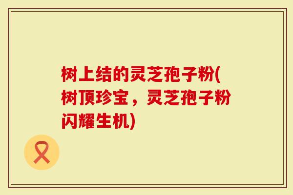 树上结的灵芝孢子粉(树顶珍宝,灵芝孢子粉闪耀生机)-第1张图片-灵芝大师 树上结的灵芝孢子粉(树顶珍宝,灵芝孢子粉闪耀生机)-第1张图片-灵芝大师
