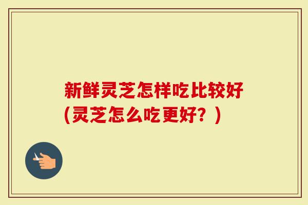 新鲜灵芝怎样吃比较好(灵芝怎么吃更好？)