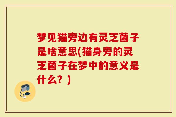 梦见猫旁边有灵芝菌子是啥意思(猫身旁的灵芝菌子在梦中的意义是什么？)