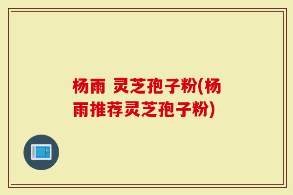 杨雨 灵芝孢子粉(杨雨推荐灵芝孢子粉)-第1张图片-灵芝大师 杨雨 灵芝孢子粉(杨雨推荐灵芝孢子粉)-第1张图片-灵芝大师