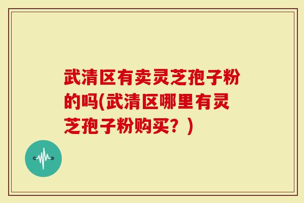 武清区有卖灵芝孢子粉的吗(武清区哪里有灵芝孢子粉购买？)
