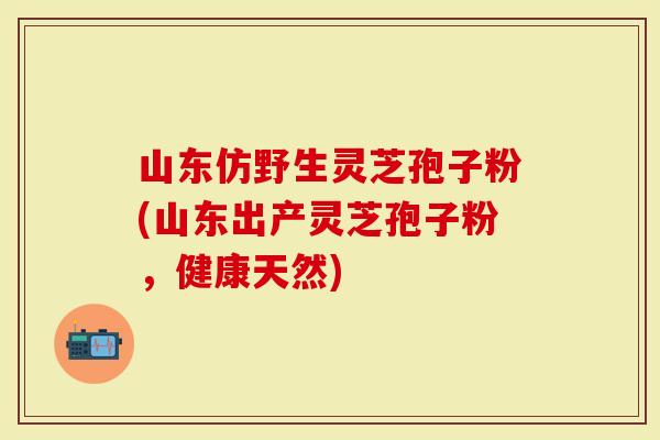 山东仿野生灵芝孢子粉(山东出产灵芝孢子粉，健康天然)