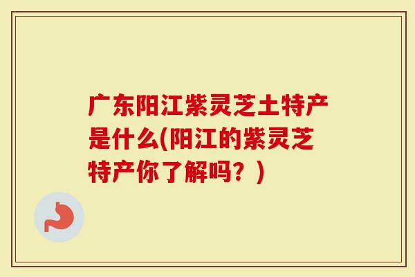广东阳江紫灵芝土特产是什么(阳江的紫灵芝特产你了解吗？)