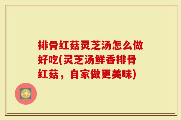 排骨红菇灵芝汤怎么做好吃(灵芝汤鲜香排骨红菇，自家做更美味)