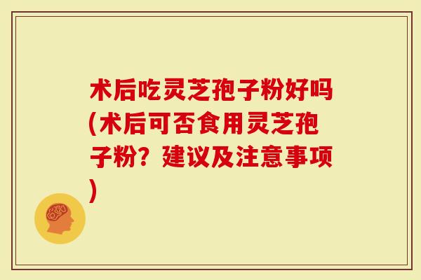 术后吃灵芝孢子粉好吗(术后可否食用灵芝孢子粉？建议及注意事项)