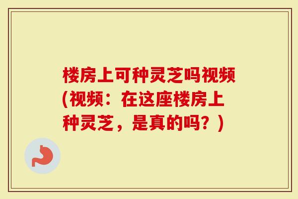 楼房上可种灵芝吗视频(视频：在这座楼房上种灵芝，是真的吗？)