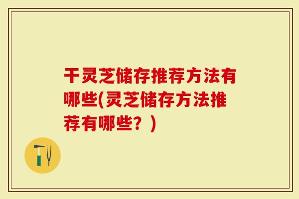 干灵芝储存推荐方法有哪些(灵芝储存方法推荐有哪些？)