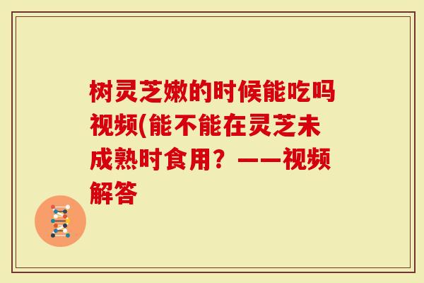 树灵芝嫩的时候能吃吗视频(能不能在灵芝未成熟时食用？——视频解答