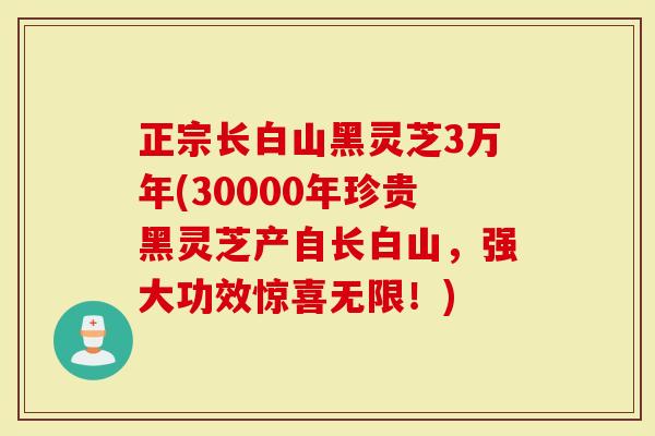 正宗长白山黑灵芝3万年(30000年珍贵黑灵芝产自长白山，强大功效惊喜无限！)