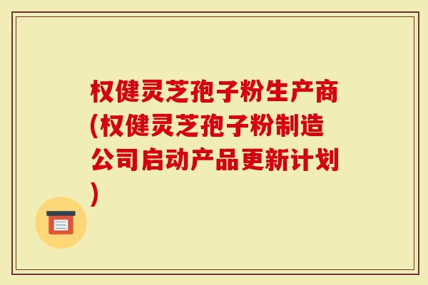 权健灵芝孢子粉生产商(权健灵芝孢子粉制造公司启动产品更新计划)