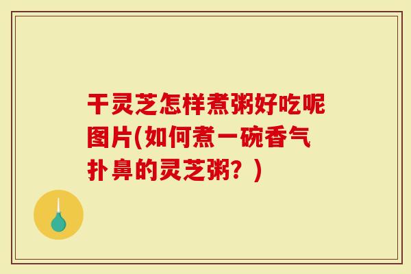 干灵芝怎样煮粥好吃呢图片(如何煮一碗香气扑鼻的灵芝粥？)