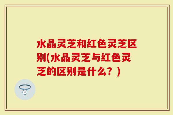 水晶灵芝和红色灵芝区别(水晶灵芝与红色灵芝的区别是什么？)