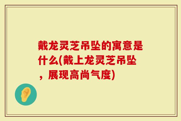 戴龙灵芝吊坠的寓意是什么(戴上龙灵芝吊坠，展现高尚气度)