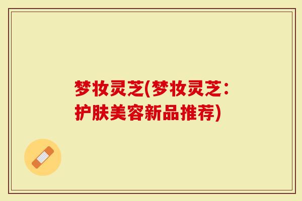 梦妆灵芝(梦妆灵芝：护肤美容新品推荐)