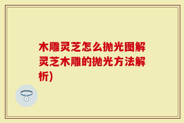 木雕灵芝怎么抛光图解灵芝木雕的抛光方法解析)