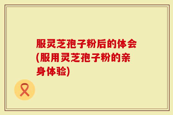 服灵芝孢子粉后的体会(服用灵芝孢子粉的亲身体验)