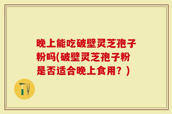 晚上能吃破壁灵芝孢子粉吗(破壁灵芝孢子粉是否适合晚上食用？)
