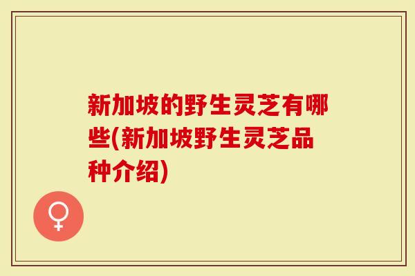 新加坡的野生灵芝有哪些(新加坡野生灵芝品种介绍)