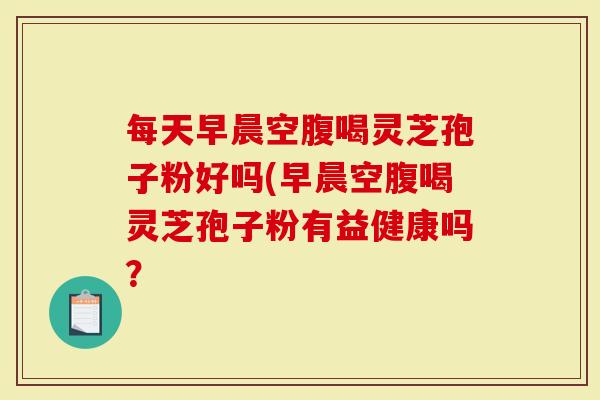 每天早晨空腹喝灵芝孢子粉好吗(早晨空腹喝灵芝孢子粉有益健康吗？
