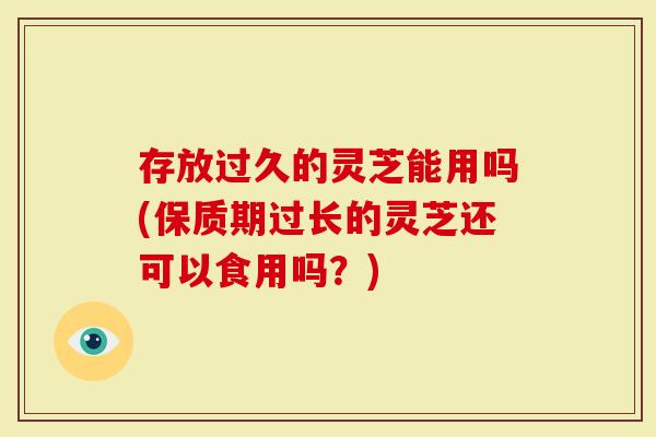 存放过久的灵芝能用吗(保质期过长的灵芝还可以食用吗?)-第1张图片-灵芝大师 存放过久的灵芝能用吗(保质期过长的灵芝还可以食用吗?)-第1张图片-灵芝大师