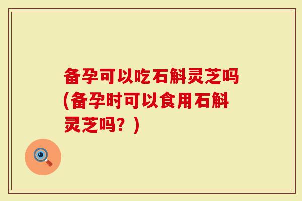 备孕可以吃石斛灵芝吗(备孕时可以食用石斛灵芝吗？)