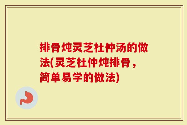 排骨炖灵芝杜仲汤的做法(灵芝杜仲炖排骨，简单易学的做法)