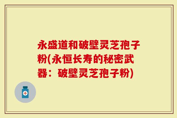 永盛道和破壁灵芝孢子粉(永恒长寿的秘密武器：破壁灵芝孢子粉)