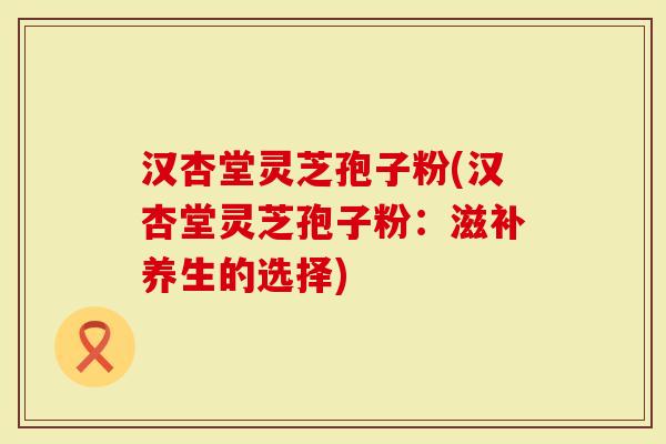 汉杏堂灵芝孢子粉(汉杏堂灵芝孢子粉：滋补养生的选择)