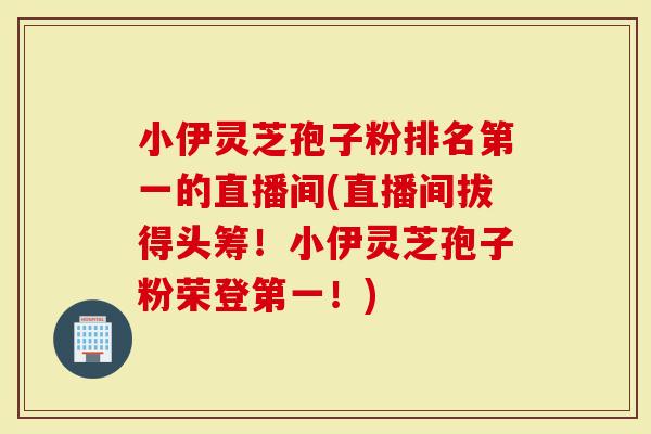 小伊灵芝孢子粉排名第一的直播间(直播间拔得头筹!小伊灵芝孢子粉荣登第一!)-第1张图片-灵芝大师 小伊灵芝孢子粉排名第一的直播间(直播间拔得头筹!小伊灵芝孢子粉荣登第一!)-第1张图片-灵芝大师