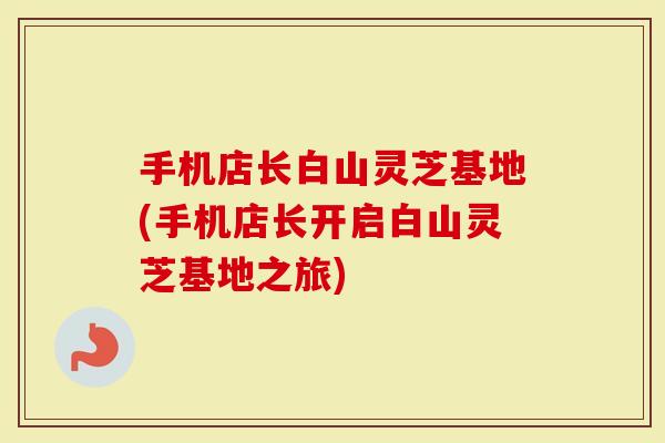 手机店长白山灵芝基地(手机店长开启白山灵芝基地之旅)