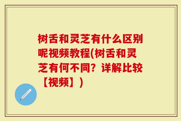 树舌和灵芝有什么区别呢视频教程(树舌和灵芝有何不同？详解比较【视频】)