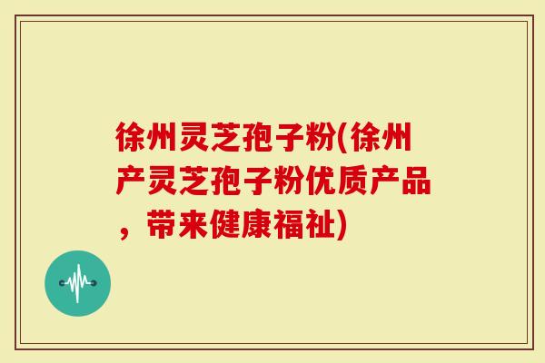 徐州灵芝孢子粉(徐州产灵芝孢子粉优质产品，带来健康福祉)