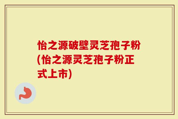 怡之源破壁灵芝孢子粉(怡之源灵芝孢子粉正式上市)