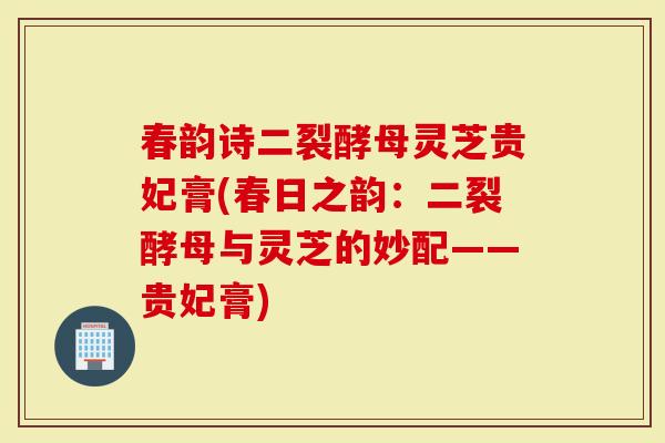 春韵诗二裂酵母灵芝贵妃膏(春日之韵:二裂酵母与灵芝的妙配——贵妃膏)-第1张图片-灵芝大师 春韵诗二裂酵母灵芝贵妃膏(春日之韵:二裂酵母与灵芝的妙配——贵妃膏)-第1张图片-灵芝大师