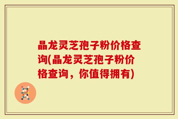 晶龙灵芝孢子粉价格查询(晶龙灵芝孢子粉价格查询,你值得拥有)-第1张图片-灵芝大师 晶龙灵芝孢子粉价格查询(晶龙灵芝孢子粉价格查询,你值得拥有)-第1张图片-灵芝大师