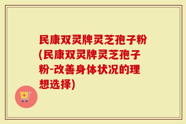 民康双灵牌灵芝孢子粉(民康双灵牌灵芝孢子粉-改善身体状况的理想选择)