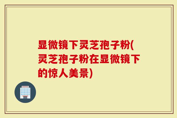 显微镜下灵芝孢子粉(灵芝孢子粉在显微镜下的惊人美景)
