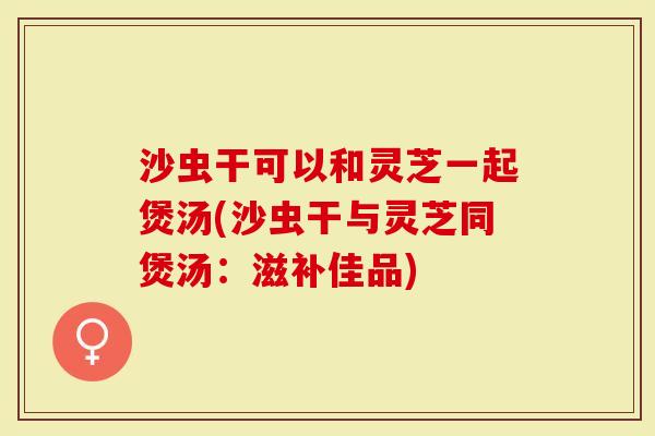 沙虫干可以和灵芝一起煲汤(沙虫干与灵芝同煲汤：滋补佳品)