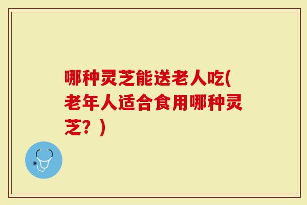 哪种灵芝能送老人吃(老年人适合食用哪种灵芝？)