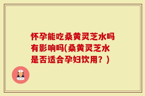 怀孕能吃桑黄灵芝水吗有影响吗(桑黄灵芝水是否适合孕妇饮用？)