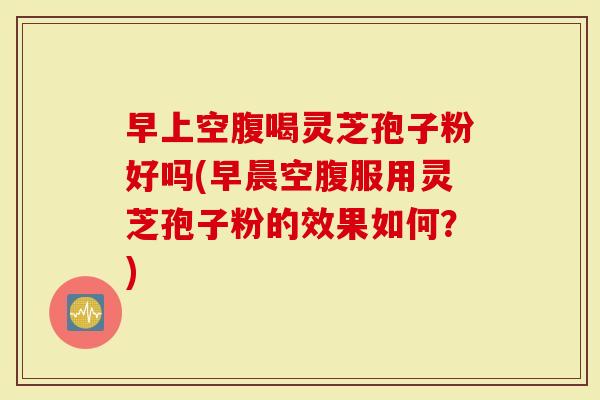 早上空腹喝灵芝孢子粉好吗(早晨空腹服用灵芝孢子粉的效果如何？)