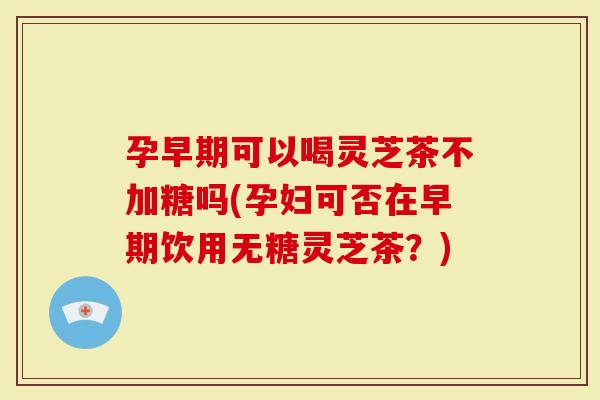 孕早期可以喝灵芝茶不加糖吗(孕妇可否在早期饮用无糖灵芝茶？)