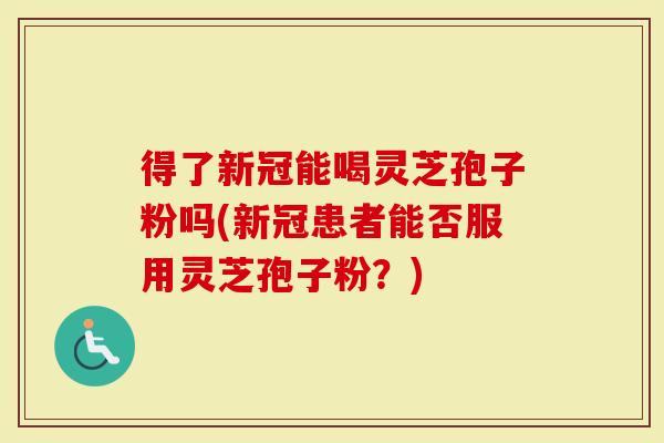 得了新冠能喝灵芝孢子粉吗(新冠患者能否服用灵芝孢子粉？)