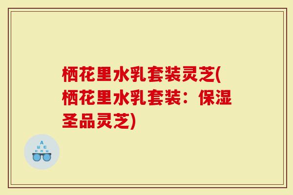栖花里水乳套装灵芝(栖花里水乳套装：保湿圣品灵芝)