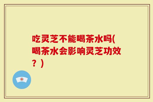 吃灵芝不能喝茶水吗(喝茶水会影响灵芝功效？)