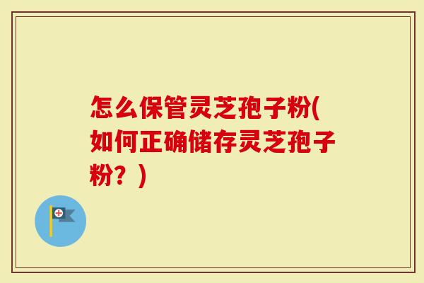 怎么保管灵芝孢子粉(如何正确储存灵芝孢子粉？)