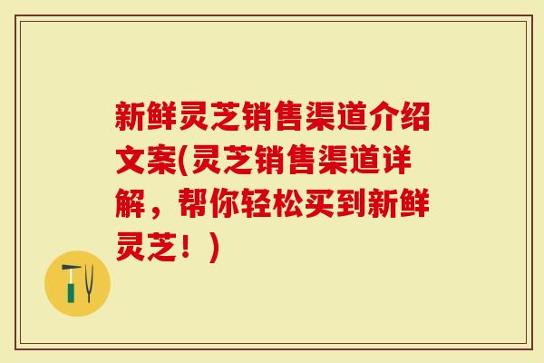 新鲜灵芝销售渠道介绍文案(灵芝销售渠道详解，帮你轻松买到新鲜灵芝！)