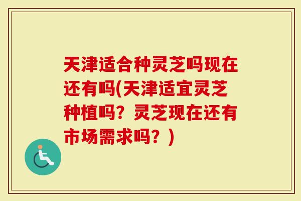 天津适合种灵芝吗现在还有吗(天津适宜灵芝种植吗？灵芝现在还有市场需求吗？)