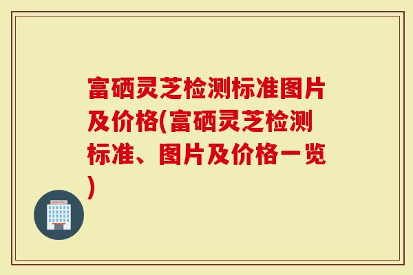 富硒灵芝检测标准图片及价格(富硒灵芝检测标准、图片及价格一览)