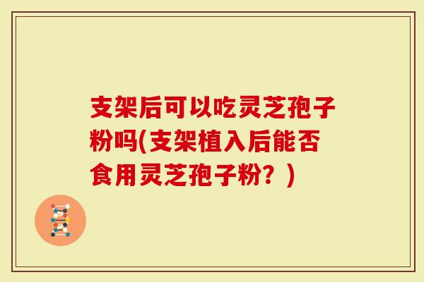 支架后可以吃灵芝孢子粉吗(支架植入后能否食用灵芝孢子粉？)